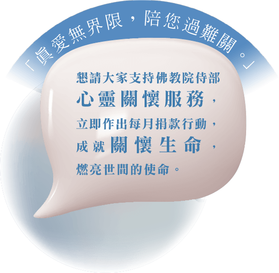 「真愛無界限,陪您過難關」 懇請大家支持佛教院侍部心靈關懷服務 立即作出每月捐款行動 成就關懷生命 燃亮世間的使命